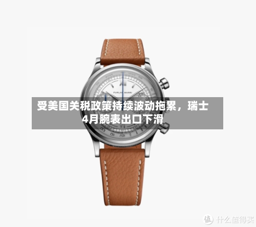 受美国关税政策持续波动拖累，瑞士4月腕表出口下滑-第2张图片