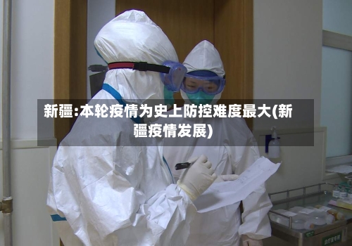 新疆:本轮疫情为史上防控难度最大(新疆疫情发展)