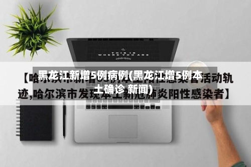 黑龙江新增5例病例(黑龙江增5例本土确诊 新闻)