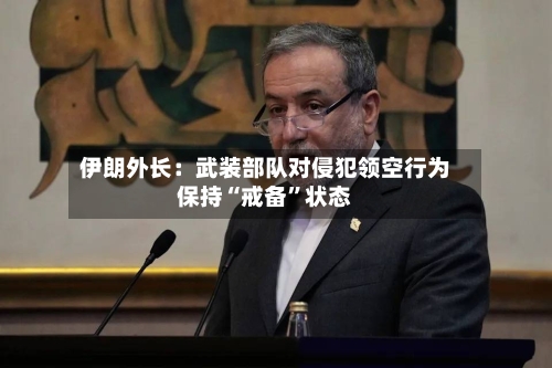 伊朗外长：武装部队对侵犯领空行为保持“戒备	”状态-第3张图片