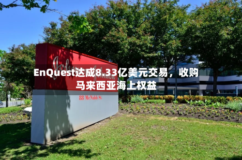 EnQuest达成8.33亿美元交易，收购马来西亚海上权益-第3张图片