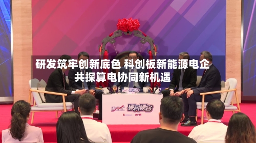 研发筑牢创新底色 科创板新能源电企共探算电协同新机遇