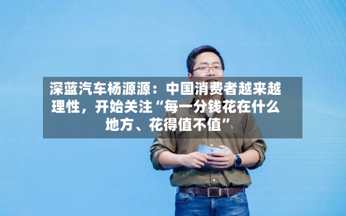 深蓝汽车杨源源：中国消费者越来越理性，开始关注“每一分钱花在什么地方、花得值不值”-第3张图片