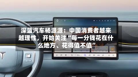 深蓝汽车杨源源：中国消费者越来越理性，开始关注“每一分钱花在什么地方、花得值不值	”-第2张图片