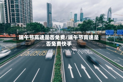 端午节高速是否免费/端午节高速是否免费快手
