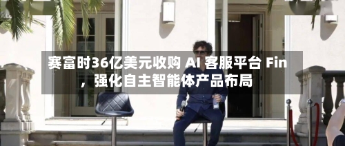 赛富时36亿美元收购 AI 客服平台 Fin，强化自主智能体产品布局-第2张图片