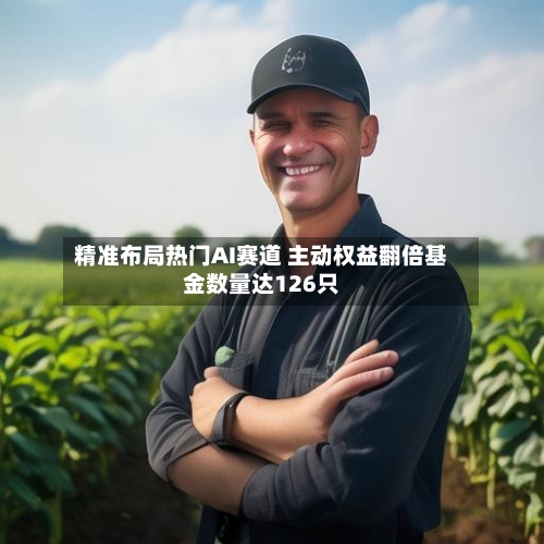 精准布局热门AI赛道 主动权益翻倍基金数量达126只