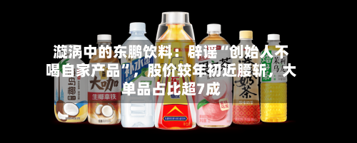 漩涡中的东鹏饮料：辟谣“创始人不喝自家产品	”	，股价较年初近腰斩，大单品占比超7成-第3张图片
