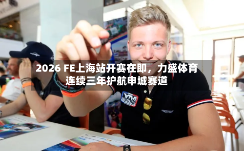2026 FE上海站开赛在即	，力盛体育连续三年护航申城赛道-第3张图片