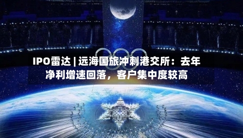IPO雷达 | 远海国旅冲刺港交所：去年净利增速回落，客户集中度较高-第2张图片