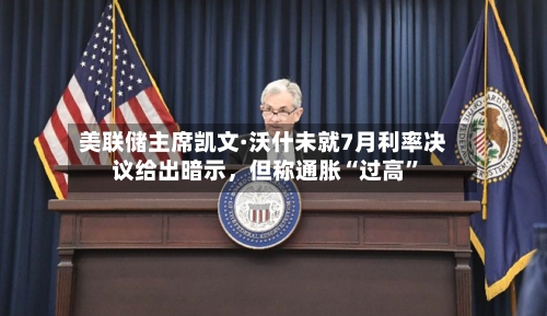 美联储主席凯文·沃什未就7月利率决议给出暗示，但称通胀“过高”-第2张图片