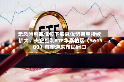 无风险利率低位下股息优势有望持续扩大，央企红利ETF华泰柏瑞（561580）有望迎来布局窗口-第2张图片