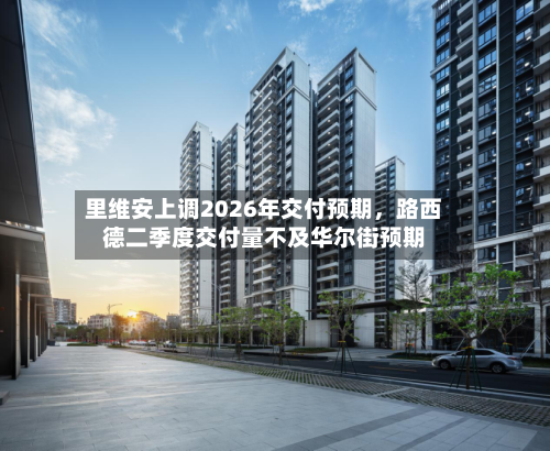 里维安上调2026年交付预期，路西德二季度交付量不及华尔街预期-第2张图片