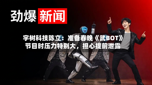 宇树科技陈立：准备春晚《武BOT》节目时压力特别大，担心提前泄露-第3张图片