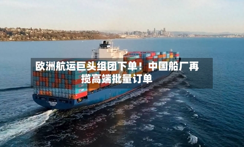 欧洲航运巨头组团下单!中国船厂再揽高端批量订单-第3张图片