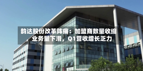 韵达股份改革阵痛：加盟商数量收缩	，业务量下滑，Q1营收增长乏力-第2张图片