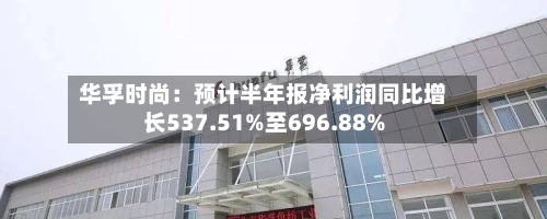 华孚时尚：预计半年报净利润同比增长537.51%至696.88%-第2张图片