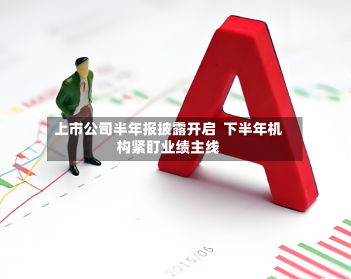 上市公司半年报披露开启  下半年机构紧盯业绩主线-第3张图片