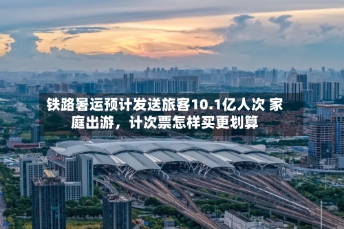 铁路暑运预计发送旅客10.1亿人次 家庭出游，计次票怎样买更划算-第2张图片