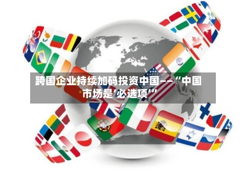 跨国企业持续加码投资中国——“中国市场是‘必选项’	”-第3张图片