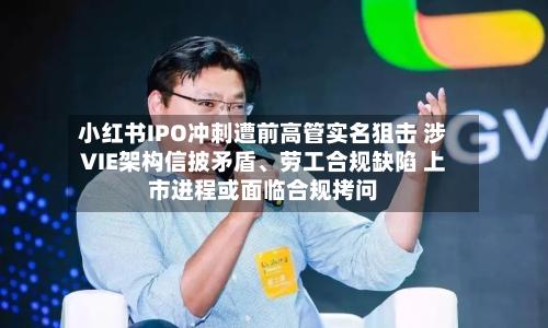 小红书IPO冲刺遭前高管实名狙击 涉VIE架构信披矛盾、劳工合规缺陷 上市进程或面临合规拷问-第2张图片