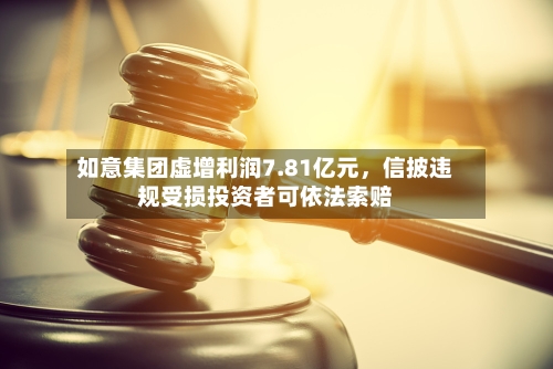 如意集团虚增利润7.81亿元，信披违规受损投资者可依法索赔-第2张图片