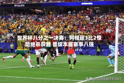 世界杯八分之一决赛：阿根廷3比2惊险绝杀获胜 晋级本届赛事八强