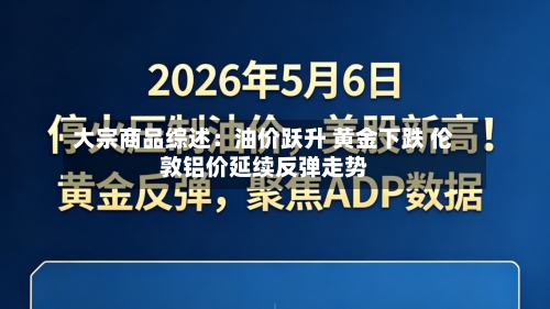 大宗商品综述：油价跃升 黄金下跌 伦敦铝价延续反弹走势-第2张图片