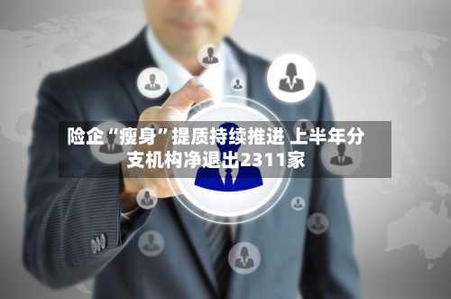 险企“瘦身”提质持续推进 上半年分支机构净退出2311家-第3张图片