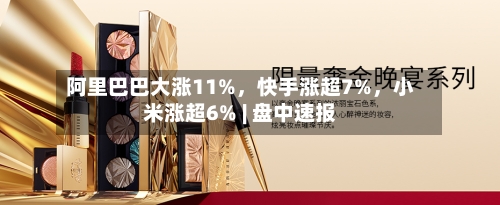 阿里巴巴大涨11%	，快手涨超7%，小米涨超6% | 盘中速报-第2张图片