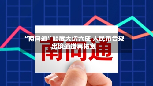 “南向通	”额度大增六成 人民币合规出境通道再拓宽-第2张图片