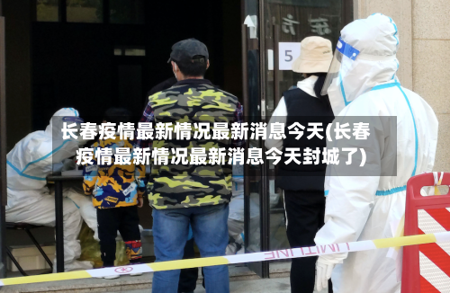 长春疫情最新情况最新消息今天(长春疫情最新情况最新消息今天封城了)