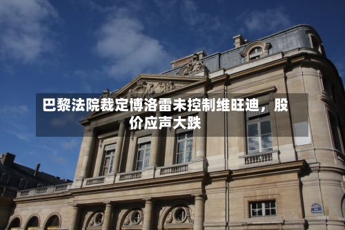 巴黎法院裁定博洛雷未控制维旺迪，股价应声大跌-第2张图片