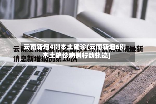 云南新增4例本土确诊(云南新增6例本土确诊病例行动轨迹)