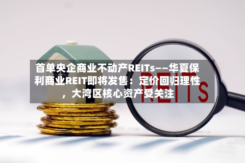 首单央企商业不动产REITs——华夏保利商业REIT即将发售：定价回归理性	，大湾区核心资产受关注-第3张图片