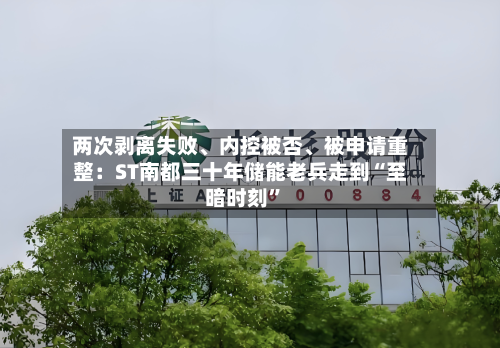 两次剥离失败、内控被否、被申请重整：ST南都三十年储能老兵走到“至暗时刻”-第2张图片