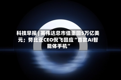 科技早报 | 英伟达总市值重回5万亿美元；努比亚CEO倪飞回应“首款AI智能体手机	”-第2张图片