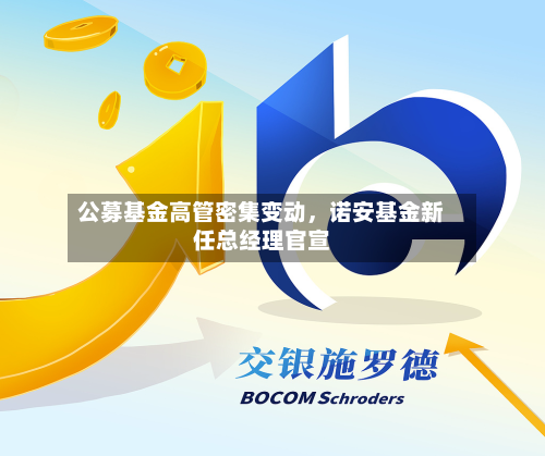 公募基金高管密集变动	，诺安基金新任总经理官宣-第2张图片