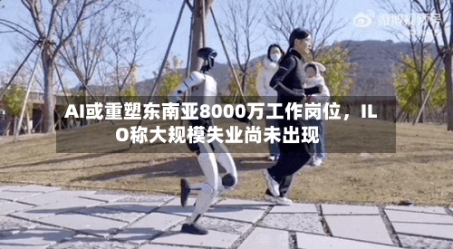 AI或重塑东南亚8000万工作岗位，ILO称大规模失业尚未出现-第2张图片