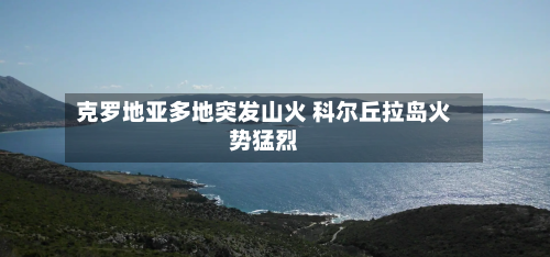克罗地亚多地突发山火 科尔丘拉岛火势猛烈-第2张图片