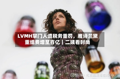 LVMH掌门人遭税务重罚	，雅诗兰黛重组费增至百亿｜二姨看时尚-第2张图片