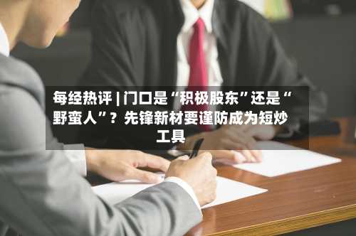 每经热评 | 门口是“积极股东	”还是“野蛮人”？先锋新材要谨防成为短炒工具-第3张图片