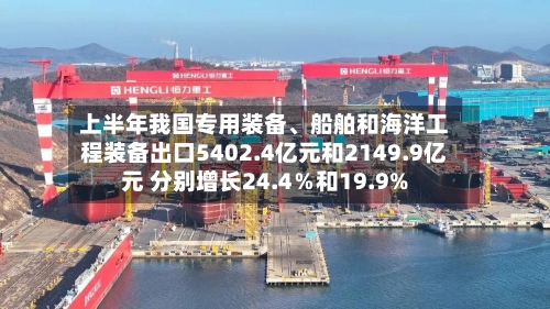 上半年我国专用装备	、船舶和海洋工程装备出口5402.4亿元和2149.9亿元 分别增长24.4％和19.9%-第2张图片