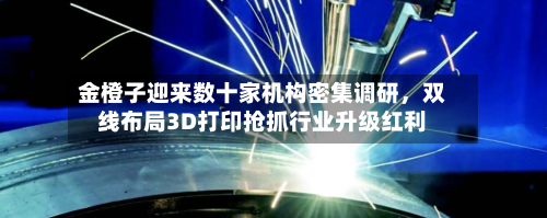 金橙子迎来数十家机构密集调研，双线布局3D打印抢抓行业升级红利-第2张图片