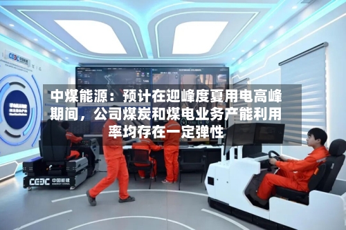 中煤能源：预计在迎峰度夏用电高峰期间，公司煤炭和煤电业务产能利用率均存在一定弹性-第2张图片