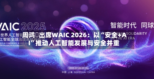周鸿祎出席WAIC 2026：以“安全+AI”推动人工智能发展与安全并重-第2张图片