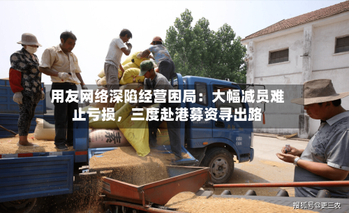 用友网络深陷经营困局：大幅减员难止亏损，三度赴港募资寻出路-第2张图片