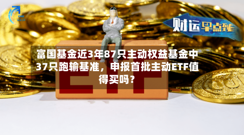 富国基金近3年87只主动权益基金中37只跑输基准，申报首批主动ETF值得买吗？-第2张图片