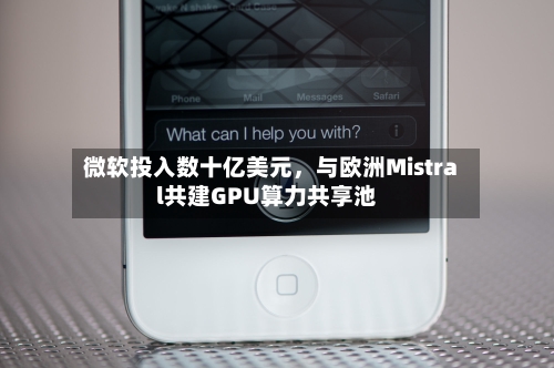 微软投入数十亿美元	，与欧洲Mistral共建GPU算力共享池-第3张图片