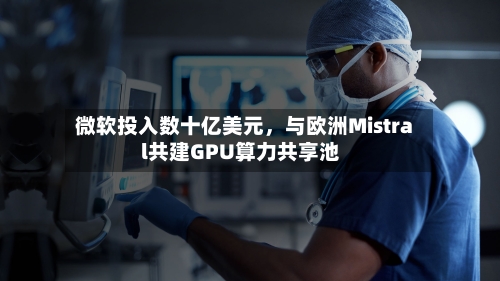 微软投入数十亿美元，与欧洲Mistral共建GPU算力共享池-第2张图片